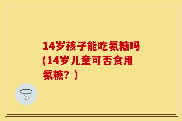 14岁孩子能吃氨糖吗(14岁儿童可否食用氨糖?)
