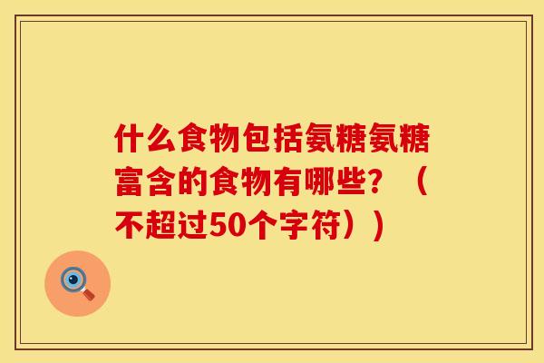 什么食物包括氨糖氨糖富含的食物有哪些?(不超过50个字符)) 什么食物包括氨糖氨糖富含的食物有哪些?(不超过50个字符))