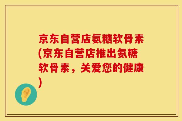 京东自营店氨糖软骨素(京东自营店推出氨糖软骨素，关爱您的健康)