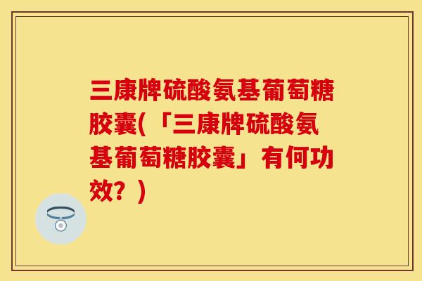 三康牌硫酸氨基葡萄糖胶囊(「三康牌硫酸氨基葡萄糖胶囊」有何功效?) 三康牌硫酸氨基葡萄糖胶囊(「三康牌硫酸氨基葡萄糖胶囊」有何功效?)