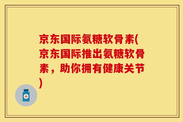 京东国际氨糖软骨素(京东国际推出氨糖软骨素，助你拥有健康关节)