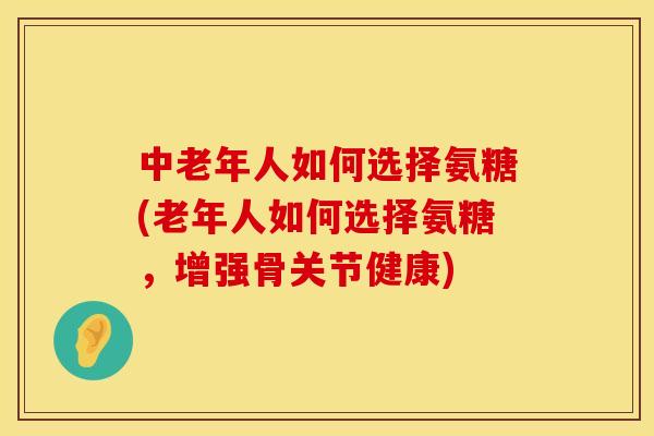 中老年人如何选择氨糖(老年人如何选择氨糖,增强骨关节健康)