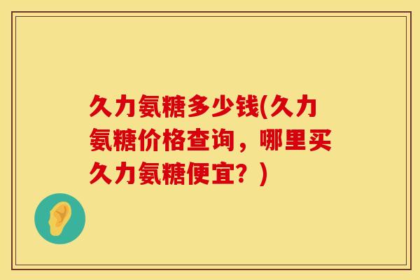 久力氨糖多少钱(久力氨糖价格查询,哪里买久力氨糖便宜?) 久力氨糖多少钱(久力氨糖价格查询,哪里买久力氨糖便宜?)