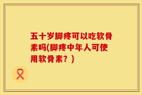 五十岁脚疼可以吃软骨素吗(脚疼中年人可使用软骨素？)