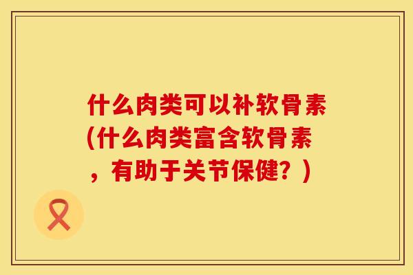 什么肉类可以补软骨素(什么肉类富含软骨素，有助于关节保健？)