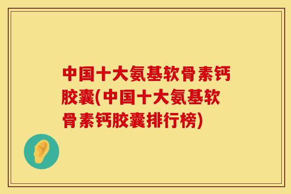 中国十大氨基软骨素钙胶囊(中国十大氨基软骨素钙胶囊排行榜) 中国十大氨基软骨素钙胶囊(中国十大氨基软骨素钙胶囊排行榜)