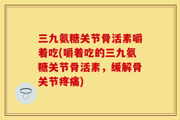 三九氨糖关节骨活素嚼着吃(嚼着吃的三九氨糖关节骨活素,缓解骨关节疼痛)