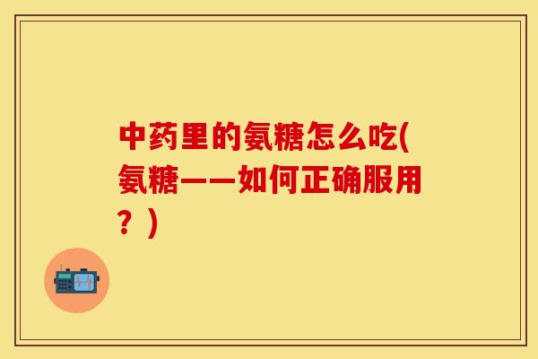 中药里的氨糖怎么吃(氨糖——如何正确服用?)