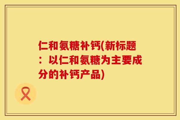 仁和氨糖补钙(新标题：以仁和氨糖为主要成分的补钙产品)