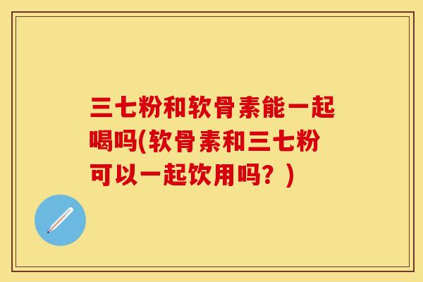 三七粉和软骨素能一起喝吗(软骨素和三七粉可以一起饮用吗?)