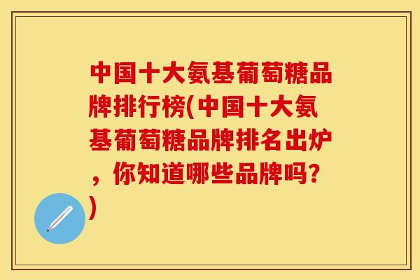 中国十大氨基葡萄糖品牌排行榜(中国十大氨基葡萄糖品牌排名出炉，你知道哪些品牌吗？)