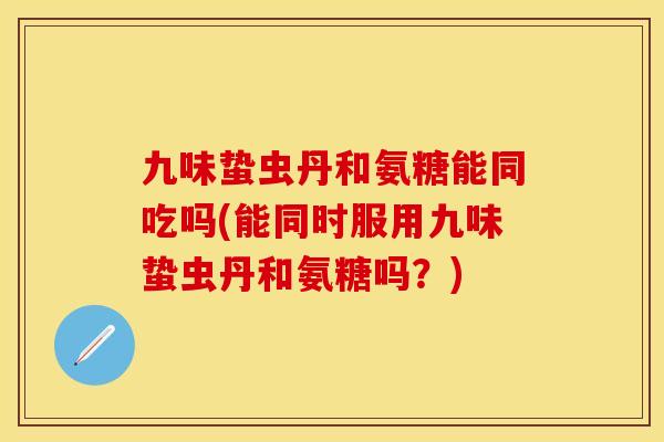 九味蛰虫丹和氨糖能同吃吗(能同时服用九味蛰虫丹和氨糖吗?)