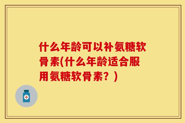 什么年龄可以补氨糖软骨素(什么年龄适合服用氨糖软骨素?)