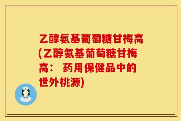 乙醇氨基葡萄糖甘梅高(乙醇氨基葡萄糖甘梅高： 药用保健品中的世外桃源)