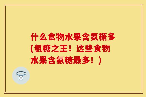 什么食物水果含氨糖多(氨糖之王！这些食物水果含氨糖多！)