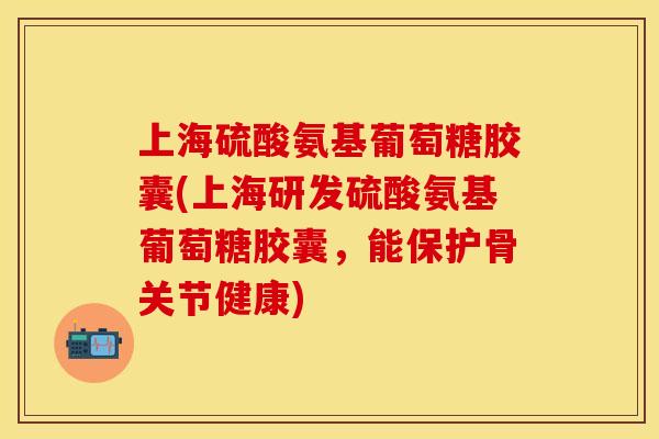 上海硫酸氨基葡萄糖胶囊(上海研发硫酸氨基葡萄糖胶囊，能保护骨关节健康)