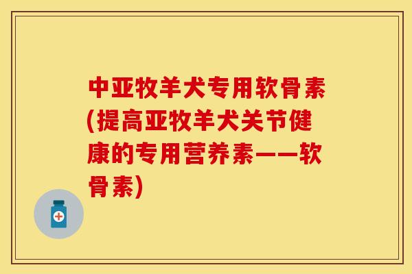 中亚牧羊犬专用软骨素(提高亚牧羊犬关节健康的专用营养素——软骨素)