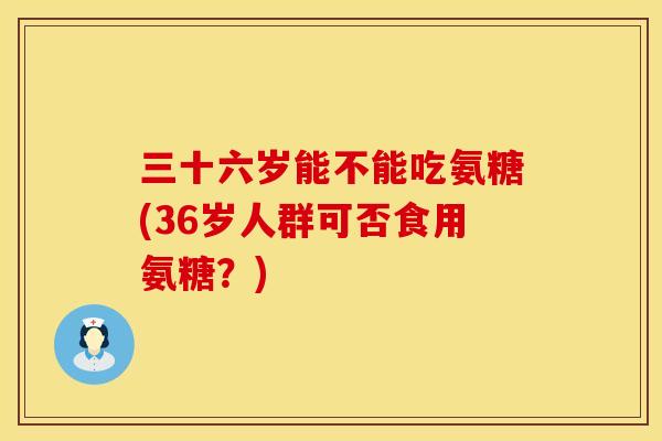 三十六岁能不能吃氨糖(36岁人群可否食用氨糖?) 三十六岁能不能吃氨糖(36岁人群可否食用氨糖?)