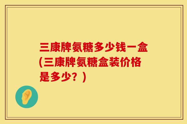 三康牌氨糖多少钱一盒(三康牌氨糖盒装价格是多少？)