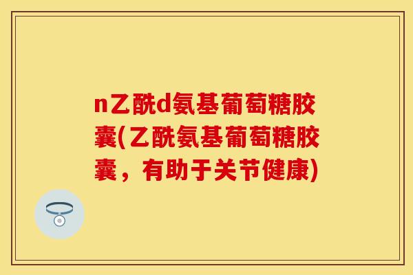 n乙酰d氨基葡萄糖胶囊(乙酰氨基葡萄糖胶囊,有助于关节健康)