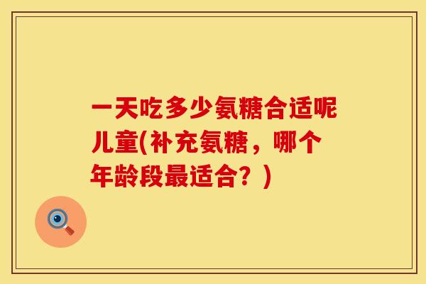 一天吃多少氨糖合适呢儿童(补充氨糖,哪个年龄段适合?) 一天吃多少氨糖合适呢儿童(补充氨糖,哪个年龄段适合?)