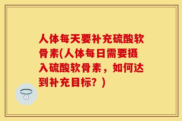 人体每天要补充硫酸软骨素(人体每日需要摄入硫酸软骨素，如何达到补充目标？)