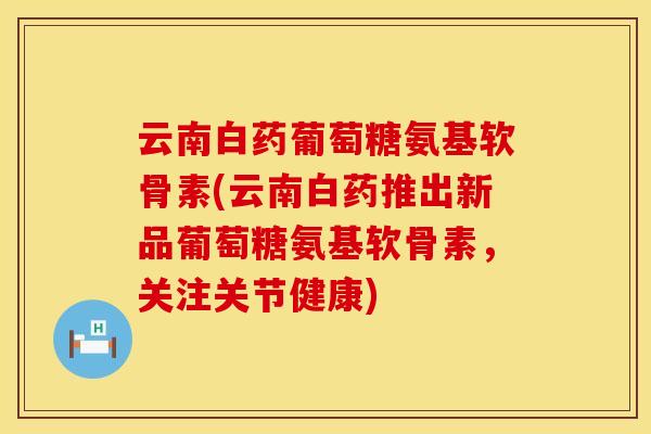 云南白药葡萄糖氨基软骨素(云南白药推出新品葡萄糖氨基软骨素，关注关节健康)