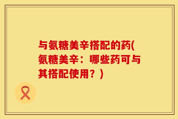 与氨糖美辛搭配的药(氨糖美辛:哪些药可与其搭配使用?) 与氨糖美辛搭配的药(氨糖美辛:哪些药可与其搭配使用?)