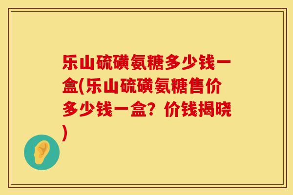 乐山硫磺氨糖多少钱一盒(乐山硫磺氨糖售价多少钱一盒？价钱揭晓)