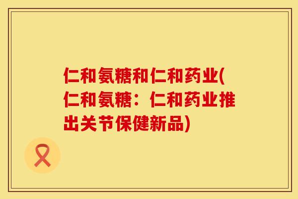 仁和氨糖和仁和药业(仁和氨糖：仁和药业推出关节保健新品)