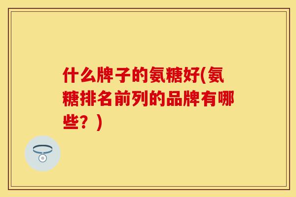 什么牌子的氨糖好(氨糖排名前列的品牌有哪些?) 什么牌子的氨糖好(氨糖排名前列的品牌有哪些?)