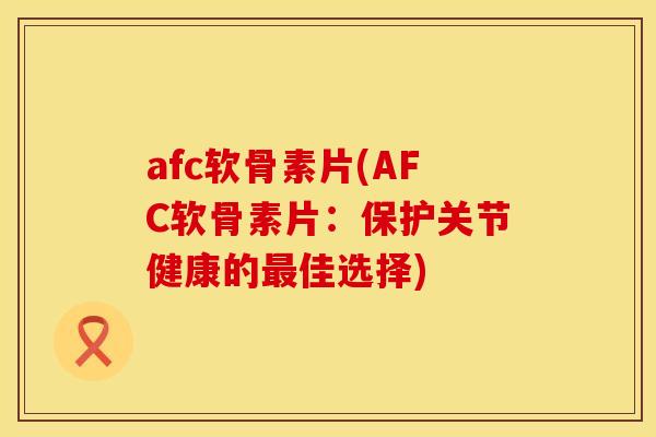afc软骨素片(AFC软骨素片：保护关节健康的最佳选择)