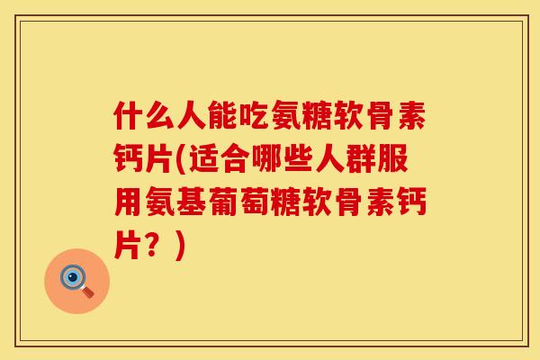 什么人能吃氨糖软骨素钙片(适合哪些人群服用氨基葡萄糖软骨素钙片？)