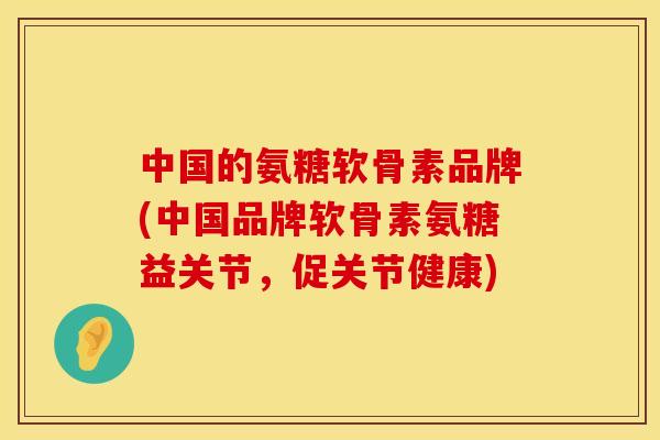 中国的氨糖软骨素品牌(中国品牌软骨素氨糖益关节,促关节健康)