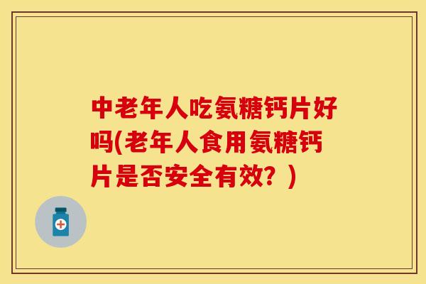 中老年人吃氨糖钙片好吗(老年人食用氨糖钙片是否安全有效?)