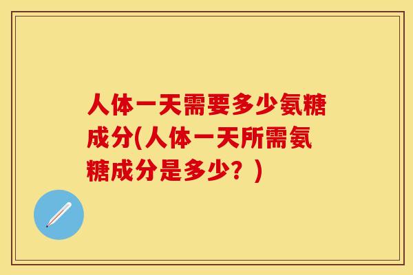 人体一天需要多少氨糖成分(人体一天所需氨糖成分是多少?) 人体一天需要多少氨糖成分(人体一天所需氨糖成分是多少?)
