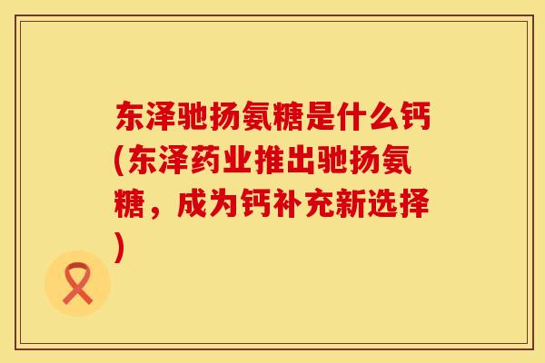 东泽驰扬氨糖是什么钙(东泽药业推出驰扬氨糖,成为钙补充新选择)