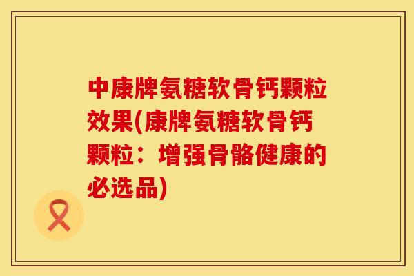 中康牌氨糖软骨钙颗粒效果(康牌氨糖软骨钙颗粒：增强骨骼健康的必选品)