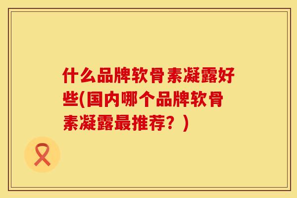 什么品牌软骨素凝露好些(国内哪个品牌软骨素凝露最推荐？)
