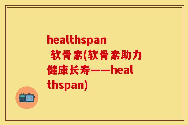 healthspan 软骨素(软骨素助力健康长寿——healthspan) healthspan 软骨素(软骨素助力健康长寿——healthspan)