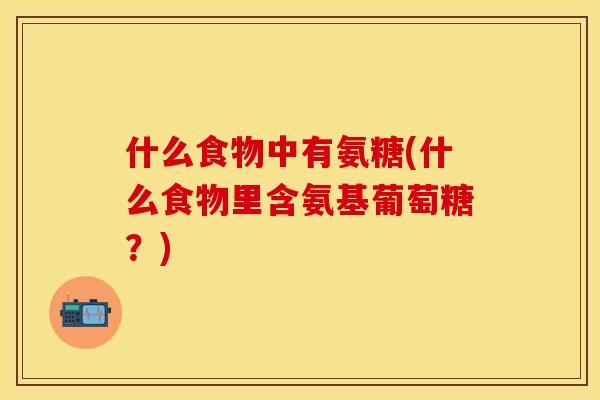 什么食物中有氨糖(什么食物里含氨基葡萄糖？)