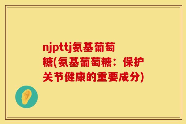 njpttj氨基葡萄糖(氨基葡萄糖:保护关节健康的重要成分) njpttj氨基葡萄糖(氨基葡萄糖:保护关节健康的重要成分)