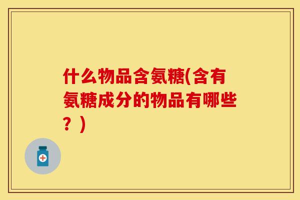 什么物品含氨糖(含有氨糖成分的物品有哪些？)