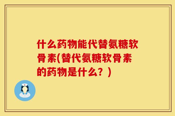 什么药物能代替氨糖软骨素(替代氨糖软骨素的药物是什么？)