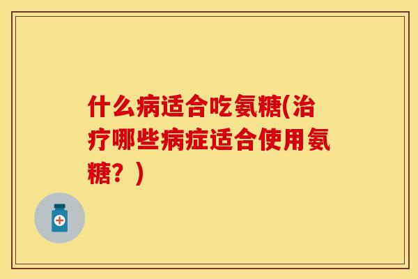 什么病适合吃氨糖(治疗哪些病症适合使用氨糖？)
