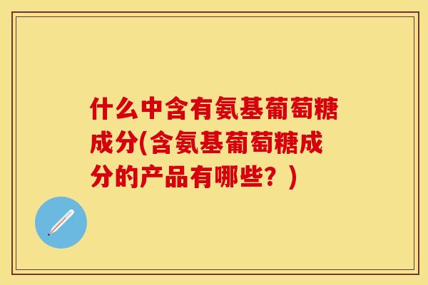 什么中含有氨基葡萄糖成分(含氨基葡萄糖成分的产品有哪些?) 什么中含有氨基葡萄糖成分(含氨基葡萄糖成分的产品有哪些?)