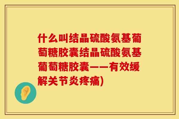 什么叫结晶硫酸氨基葡萄糖胶囊结晶硫酸氨基葡萄糖胶囊——有效缓解关节炎疼痛)