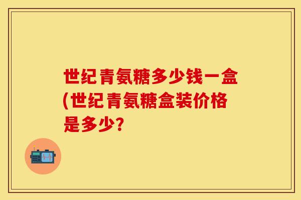 世纪青氨糖多少钱一盒(世纪青氨糖盒装价格是多少? 世纪青氨糖多少钱一盒(世纪青氨糖盒装价格是多少?