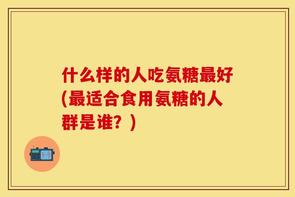 什么样的人吃氨糖好(适合食用氨糖的人群是谁?) 什么样的人吃氨糖好(适合食用氨糖的人群是谁?)