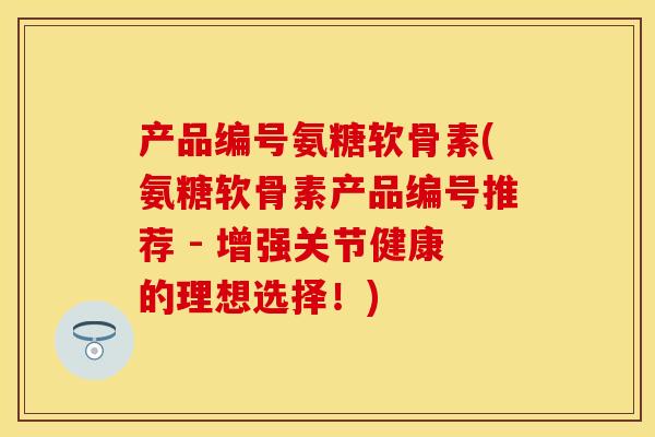 产品编号氨糖软骨素(氨糖软骨素产品编号推荐 - 增强关节健康的理想选择!) 产品编号氨糖软骨素(氨糖软骨素产品编号推荐 - 增强关节健康的理想选择!)
